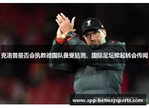 克洛普是否会执教德国队备受猜测，国际足坛掀起转会传闻